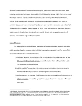 6
reform that are aligned and contain specific policy goals, performance measures, and targets. Both
initiatives are intended to improve accountability (Health Council of Canada, 2012). The U.S. has one of
the longest and most expansive modern histories for public reporting of health care information,
starting in the 1980s with the publication of hospital mortality data by the Health Care Financing
Administration, as well as experiments with cardiac care report cards in a few states, such as New York
and Pennsylvania in the early 1990s (Totten et al., 2012). Given that Ontario has the largest provincial
health system in Canada, these other jurisdictions provide Ontario with comparative examples of
reporting frameworks in large health care systems.
Focus of Research
For the purposes of this dissertation, the researcher has focused on the impact of third-party
public reporting of quality measures at the individual organization or provider level. The scope of this
research therefore makes a distinction between:
1) third-party reporting by organizations that are independent from data collection, service
delivery, or funding of health services versus information that is self-reported by health
care institutions or other providers,
2) publicly available3
comparative information versus privately-disseminated comparative
information that is only available to contributing institutions or providers,
3) quality measures, for example, those focused on access to care, patient safety, outcomes, or
patient experience, versus other types of measures, such as human resources or financial
status, and
3The researcher recognizes that there is a further delineation in defining public reporting with respect to information that is
made available to the public, such as information available on open-access websites, versus structured reports that are
specifically designed for a public audience, such as annual reports to the public. For the purposes of this dissertation, the
researcher is primarily focused on information that is made available to the public.
 