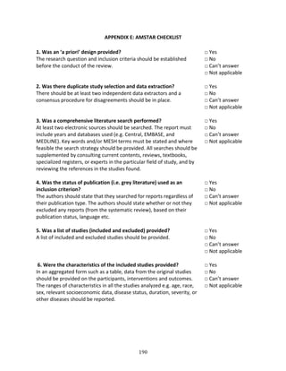 190
APPENDIX E: AMSTAR CHECKLIST
1. Was an ‘a priori’ design provided?
The research question and inclusion criteria should be established
before the conduct of the review.
□ Yes
□ No
□ Can’t answer
□ Not applicable
2. Was there duplicate study selection and data extraction?
There should be at least two independent data extractors and a
consensus procedure for disagreements should be in place.
□ Yes
□ No
□ Can’t answer
□ Not applicable
3. Was a comprehensive literature search performed?
At least two electronic sources should be searched. The report must
include years and databases used (e.g. Central, EMBASE, and
MEDLINE). Key words and/or MESH terms must be stated and where
feasible the search strategy should be provided. All searches should be
supplemented by consulting current contents, reviews, textbooks,
specialized registers, or experts in the particular field of study, and by
reviewing the references in the studies found.
□ Yes
□ No
□ Can’t answer
□ Not applicable
4. Was the status of publication (i.e. grey literature) used as an
inclusion criterion?
The authors should state that they searched for reports regardless of
their publication type. The authors should state whether or not they
excluded any reports (from the systematic review), based on their
publication status, language etc.
□ Yes
□ No
□ Can’t answer
□ Not applicable
5. Was a list of studies (included and excluded) provided?
A list of included and excluded studies should be provided.
□ Yes
□ No
□ Can’t answer
□ Not applicable
6. Were the characteristics of the included studies provided?
In an aggregated form such as a table, data from the original studies
should be provided on the participants, interventions and outcomes.
The ranges of characteristics in all the studies analyzed e.g. age, race,
sex, relevant socioeconomic data, disease status, duration, severity, or
other diseases should be reported.
□ Yes
□ No
□ Can’t answer
□ Not applicable
 