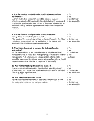 191
7. Was the scientific quality of the included studies assessed and
documented?
‘A priori’ methods of assessment should be provided (e.g., for
effectiveness studies if the author(s) chose to include only randomized,
double-blind, placebo controlled studies, or allocation concealment as
inclusion criteria); for other types of studies alternative items will be
relevant.
□ Yes
□ No
□ Can’t answer
□ Not applicable
8. Was the scientific quality of the included studies used
appropriately in formulating conclusions?
The results of the methodological rigor and scientific quality should be
considered in the analysis and the conclusions of the review, and
explicitly stated in formulating recommendations.
□ Yes
□ No
□ Can’t answer
□ Not applicable
9. Were the methods used to combine the findings of studies
appropriate?
For the pooled results, a test should be done to ensure the studies
were combinable, to assess their homogeneity (i.e. Chi-squared test for
homogeneity, I²). If heterogeneity exists a random effects model
should be used and/or the clinical appropriateness of combining should
be taken into consideration (i.e. is it sensible to combine?).
□ Yes
□ No
□ Can’t answer
□ Not
applicable
10. Was the likelihood of publication bias assessed?
An assessment of publication bias should include a combination of
graphical aids (e.g., funnel plot, other available tests) and/or statistical
tests (e.g., Egger regression test).
□ Yes
□ No
□ Can’t answer
□ Not applicable
11. Was the conflict of interest stated?
Potential sources of support should be clearly acknowledged in both
the systematic review and the included studies.
□ Yes
□ No
□ Can’t answer
□ Not applicable
 