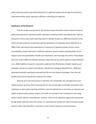 8
public reporting systems is generally lacking, there is significant opportunity through this research to
understand whether public reporting is effective in achieving such objectives.
Significance of the Research
From the studies assessed herein, the literature shows that while concerns about the value of
public reporting remain, demand for public reporting is increasing. Studies also indicate that “rigorous
evaluation of many major public reporting systems is lacking” (Fung et al., 2008) and evaluation of the
impact of report cards has not kept pace with the development of reporting systems (Marshall et al.,
2000). Public reporting has been advocated as a mechanism to regulate providers of care, ensure
accountability, provide information to different audiences, improve quality, promote patient choice,
improve value and sustainability of health care investments, and encourage cost control. These diverse
aims have made it difficult to identify evaluation criteria that can be used to assess its impact (Marshall
et al., 2000). Additional research is required to understand the effectiveness of public reporting, and
ultimately, how we can make it more effective. Marshall and colleagues (Marshall et al., 2000) have
advocated that public reporting be evaluated just like any new medical technology; it has risks and
benefits and must be evaluated for evidence of its impact.
What we learn from the literature is that there are considerable risks and opportunity costs
related to public reporting. There is the potential for risks and damages to providers and patients from
inadequate or poor quality reporting, and there is also the potential for an over-focus on measures and
targets to distract policy-makers, funders, and health care providers from investing time and energy
where it would make the most difference. However, there are also significant opportunities presented
by high quality reporting. Given this context, it is critical that we consider the need to formally evaluate
Ontario’s public reporting efforts. This leads us to the research question for this dissertation:
 