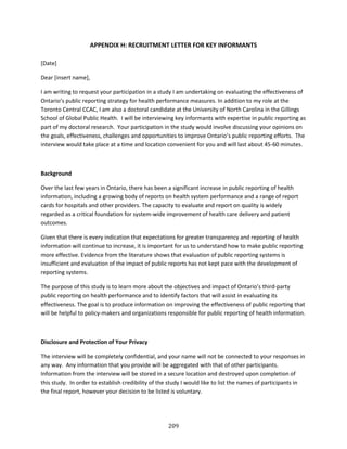 209
APPENDIX H: RECRUITMENT LETTER FOR KEY INFORMANTS
[Date]
Dear [insert name],
I am writing to request your participation in a study I am undertaking on evaluating the effectiveness of
Ontario’s public reporting strategy for health performance measures. In addition to my role at the
Toronto Central CCAC, I am also a doctoral candidate at the University of North Carolina in the Gillings
School of Global Public Health. I will be interviewing key informants with expertise in public reporting as
part of my doctoral research. Your participation in the study would involve discussing your opinions on
the goals, effectiveness, challenges and opportunities to improve Ontario’s public reporting efforts. The
interview would take place at a time and location convenient for you and will last about 45-60 minutes.
Background
Over the last few years in Ontario, there has been a significant increase in public reporting of health
information, including a growing body of reports on health system performance and a range of report
cards for hospitals and other providers. The capacity to evaluate and report on quality is widely
regarded as a critical foundation for system-wide improvement of health care delivery and patient
outcomes.
Given that there is every indication that expectations for greater transparency and reporting of health
information will continue to increase, it is important for us to understand how to make public reporting
more effective. Evidence from the literature shows that evaluation of public reporting systems is
insufficient and evaluation of the impact of public reports has not kept pace with the development of
reporting systems.
The purpose of this study is to learn more about the objectives and impact of Ontario’s third-party
public reporting on health performance and to identify factors that will assist in evaluating its
effectiveness. The goal is to produce information on improving the effectiveness of public reporting that
will be helpful to policy-makers and organizations responsible for public reporting of health information.
Disclosure and Protection of Your Privacy
The interview will be completely confidential, and your name will not be connected to your responses in
any way. Any information that you provide will be aggregated with that of other participants.
Information from the interview will be stored in a secure location and destroyed upon completion of
this study. In order to establish credibility of the study I would like to list the names of participants in
the final report, however your decision to be listed is voluntary.
 