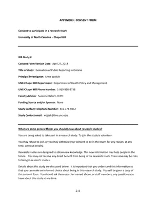 211
APPENDIX I: CONSENT FORM
Consent to participate in a research study
University of North Carolina – Chapel Hill
IRB Study #
Consent Form Version Date: April 27, 2014
Title of study: Evaluation of Public Reporting in Ontario
Principal Investigator: Anne Wojtak
UNC-Chapel Hill Department: Department of Health Policy and Management
UNC-Chapel Hill Phone Number: 1-919-966-9756
Faculty Advisor: Suzanne Babich, DrPH
Funding Source and/or Sponsor: None
Study Contact Telephone Number: 416-778-9832
Study Contact email: wojtak@live.unc.edu
What are some general things you should know about research studies?
You are being asked to take part in a research study. To join the study is voluntary.
You may refuse to join, or you may withdraw your consent to be in the study, for any reason, at any
time, without penalty.
Research studies are designed to obtain new knowledge. This new information may help people in the
future. You may not receive any direct benefit from being in the research study. There also may be risks
to being in research studies.
Details about this study are discussed below. It is important that you understand this information so
that you can make an informed choice about being in this research study. You will be given a copy of
this consent form. You should ask the researcher named above, or staff members, any questions you
have about this study at any time.
 