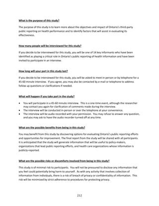 212
What is the purpose of this study?
The purpose of this study is to learn more about the objectives and impact of Ontario’s third-party
public reporting on health performance and to identify factors that will assist in evaluating its
effectiveness.
How many people will be interviewed for this study?
If you decide to be interviewed for this study, you will be one of 14 key informants who have been
identified as playing a critical role in Ontario’s public reporting of health information and have been
invited to participate in an interview.
How long will your part in this study last?
If you decide to be interviewed for this study, you will be asked to meet in-person or by telephone for a
45-60 minute interview. If you agree, you may also be contacted by e-mail or telephone to address
follow up questions or clarifications if needed.
What will happen if you take part in the study?
 You will participate in a 45-60 minute interview. This is a one-time event, although the researcher
may contact you again for clarification of comments made during the interview.
 The interview will be conducted in-person or over the telephone at your convenience.
 The interview will be audio recorded with your permission. You may refuse to answer any question,
and you may ask to have the audio recorder turned off at any time.
What are the possible benefits from being in this study?
You may benefit from this study by discovering options for evaluating Ontario’s public reporting efforts
and opportunities for improvement. The final report from the study will be shared with all participants.
It is anticipated that the study will generate information that will be useful to policy-makers,
organizations that lead public reporting efforts, and health care organizations whose information is
publicly-reported.
What are the possible risks or discomforts involved from being in this study?
This study is of minimal risk to participants. You will not be pressured to disclose any information that
you feel could potentially bring harm to yourself. As with any activity that involves collection of
information from individuals, there is a risk of breach of privacy or confidentiality of information. This
risk will be minimized by strict adherence to procedures for protecting privacy.
 