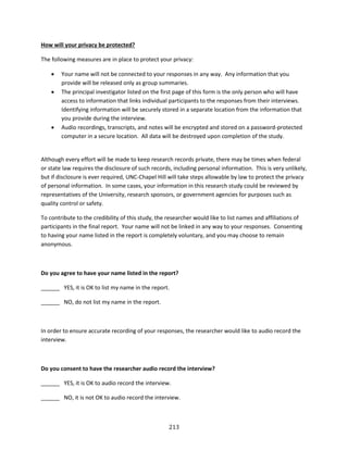 213
How will your privacy be protected?
The following measures are in place to protect your privacy:
 Your name will not be connected to your responses in any way. Any information that you
provide will be released only as group summaries.
 The principal investigator listed on the first page of this form is the only person who will have
access to information that links individual participants to the responses from their interviews.
Identifying information will be securely stored in a separate location from the information that
you provide during the interview.
 Audio recordings, transcripts, and notes will be encrypted and stored on a password-protected
computer in a secure location. All data will be destroyed upon completion of the study.
Although every effort will be made to keep research records private, there may be times when federal
or state law requires the disclosure of such records, including personal information. This is very unlikely,
but if disclosure is ever required, UNC-Chapel Hill will take steps allowable by law to protect the privacy
of personal information. In some cases, your information in this research study could be reviewed by
representatives of the University, research sponsors, or government agencies for purposes such as
quality control or safety.
To contribute to the credibility of this study, the researcher would like to list names and affiliations of
participants in the final report. Your name will not be linked in any way to your responses. Consenting
to having your name listed in the report is completely voluntary, and you may choose to remain
anonymous.
Do you agree to have your name listed in the report?
______ YES, it is OK to list my name in the report.
______ NO, do not list my name in the report.
In order to ensure accurate recording of your responses, the researcher would like to audio record the
interview.
Do you consent to have the researcher audio record the interview?
______ YES, it is OK to audio record the interview.
______ NO, it is not OK to audio record the interview.
 