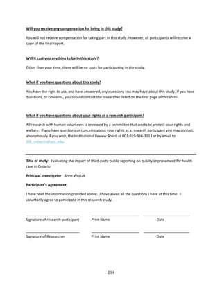 214
Will you receive any compensation for being in this study?
You will not receive compensation for taking part in this study. However, all participants will receive a
copy of the final report.
Will it cost you anything to be in this study?
Other than your time, there will be no costs for participating in the study.
What if you have questions about this study?
You have the right to ask, and have answered, any questions you may have about this study. If you have
questions, or concerns, you should contact the researcher listed on the first page of this form.
What if you have questions about your rights as a research participant?
All research with human volunteers is reviewed by a committee that works to protect your rights and
welfare. If you have questions or concerns about your rights as a research participant you may contact,
anonymously if you wish, the Institutional Review Board at 001-919-966-3113 or by email to
IRB_subjects@unc.edu.
Title of study: Evaluating the impact of third-party public reporting on quality improvement for health
care in Ontario
Principal Investigator: Anne Wojtak
Participant’s Agreement:
I have read the information provided above. I have asked all the questions I have at this time. I
voluntarily agree to participate in this research study.
___________________________ ________________________ _______________________
Signature of research participant Print Name Date
___________________________ ________________________ _______________________
Signature of Researcher Print Name Date
 
