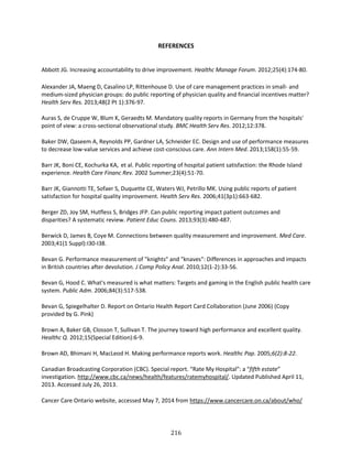 216
REFERENCES
Abbott JG. Increasing accountability to drive improvement. Healthc Manage Forum. 2012;25(4):174-80.
Alexander JA, Maeng D, Casalino LP, Rittenhouse D. Use of care management practices in small- and
medium-sized physician groups: do public reporting of physician quality and financial incentives matter?
Health Serv Res. 2013;48(2 Pt 1):376-97.
Auras S, de Cruppe W, Blum K, Geraedts M. Mandatory quality reports in Germany from the hospitals'
point of view: a cross-sectional observational study. BMC Health Serv Res. 2012;12:378.
Baker DW, Qaseem A, Reynolds PP, Gardner LA, Schneider EC. Design and use of performance measures
to decrease low-value services and achieve cost-conscious care. Ann Intern Med. 2013;158(1):55-59.
Barr JK, Boni CE, Kochurka KA, et al. Public reporting of hospital patient satisfaction: the Rhode Island
experience. Health Care Financ Rev. 2002 Summer;23(4):51-70.
Barr JK, Giannotti TE, Sofaer S, Duquette CE, Waters WJ, Petrillo MK. Using public reports of patient
satisfaction for hospital quality improvement. Health Serv Res. 2006;41(3p1):663-682.
Berger ZD, Joy SM, Hutfless S, Bridges JFP. Can public reporting impact patient outcomes and
disparities? A systematic review. Patient Educ Couns. 2013;93(3):480-487.
Berwick D, James B, Coye M. Connections between quality measurement and improvement. Med Care.
2003;41(1 Suppl):I30-I38.
Bevan G. Performance measurement of "knights" and "knaves": Differences in approaches and impacts
in British countries after devolution. J Comp Policy Anal. 2010;12(1-2):33-56.
Bevan G, Hood C. What's measured is what matters: Targets and gaming in the English public health care
system. Public Adm. 2006;84(3):517-538.
Bevan G, Spiegelhalter D. Report on Ontario Health Report Card Collaboration (June 2006) (Copy
provided by G. Pink)
Brown A, Baker GB, Closson T, Sullivan T. The journey toward high performance and excellent quality.
Healthc Q. 2012;15(Special Edition):6-9.
Brown AD, Bhimani H, MacLeod H. Making performance reports work. Healthc Pap. 2005;6(2):8-22.
Canadian Broadcasting Corporation (CBC). Special report. “Rate My Hospital”: a “fifth estate”
investigation. http://www.cbc.ca/news/health/features/ratemyhospital/. Updated Published April 11,
2013. Accessed July 26, 2013.
Cancer Care Ontario website, accessed May 7, 2014 from https://www.cancercare.on.ca/about/who/
 