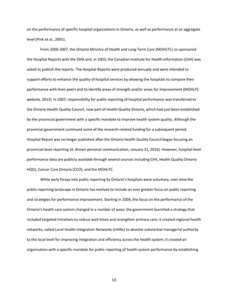10
on the performance of specific hospital organizations in Ontario, as well as performance at an aggregate
level (Pink et al., 2001).
From 2000-2007, the Ontario Ministry of Health and Long-Term Care (MOHLTC) co-sponsored
the Hospital Reports with the OHA and, in 2003, the Canadian Institute for Health Information (CIHI) was
asked to publish the reports. The Hospital Reports were produced annually and were intended to
support efforts to enhance the quality of hospital services by allowing the hospitals to compare their
performance with their peers and to identify areas of strength and/or areas for improvement (MOHLTC
website, 2013). In 2007, responsibility for public reporting of hospital performance was transferred to
the Ontario Health Quality Council, now part of Health Quality Ontario, which had just been established
by the provincial government with a specific mandate to improve health system quality. Although the
provincial government continued some of the research-related funding for a subsequent period,
Hospital Report was no longer published after the Ontario Health Quality Council began focusing on
provincial-level reporting (A. Brown personal communication, January 31, 2016). However, hospital-level
performance data are publicly available through several sources including CIHI, Health Quality Ontario
HQO), Cancer Care Ontario (CCO), and the MOHLTC.
While early forays into public reporting by Ontario’s hospitals were voluntary, over time the
public reporting landscape in Ontario has evolved to include an ever greater focus on public reporting
and strategies for performance improvement. Starting in 2004, the focus on the performance of the
Ontario’s health care system changed in a number of ways: the government launched a strategy that
included targeted initiatives to reduce wait times and strengthen primary care; it created regional health
networks, called Local Health Integration Networks (LHINs) to devolve substantial managerial authority
to the local level for improving integration and efficiency across the health system; it created an
organization with a specific mandate for public reporting of health system performance by establishing
 