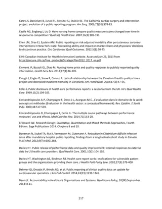 217
Carey JS, Danielsen B, Junod FL, Rossiter SJ, Stabile BE. The California cardiac surgery and intervention
project: evolution of a public reporting program. Am Surg. 2006;72(10):978-83.
Castle NG, Engberg J, Liu D. Have nursing home compare quality measure scores changed over time in
response to competition? Qual Saf Health Care. 2007;16(3):185-191.
Chen LM, Orav EJ, Epstein AM. Public reporting on risk-adjusted mortality after percutaneous coronary
interventions in New York state: forecasting ability and impact on market share and physicians' decisions
to discontinue practice. Circ Cardiovasc Qual Outcomes. 2012;5(1):70-75.
CIHI (Canadian Institute for Health Information) website. Accessed July 29, 2013 from
https://secure.cihi.ca/free_products/StrategicPlan2012_2017_en.pdf
Clement JP, Bazzoli GJ, Zhao M. Nursing home price and quality responses to publicly reported quality
information. Health Serv Res. 2012;47(1):86-105.
Clough J, Engler D, Snow R, Canuto P. Lack of relationship between the Cleveland health quality choice
project and decreased inpatient mortality in Cleveland. Am J Med Qual. 2002;17(2):47-55.
Coles J. Public disclosure of health care performance reports: a response from the UK. Int J Qual Health
Care. 1999;11(2):104-105.
Contandriopoulos A-P, Champagne F, Denis J-L, Avargues M-C., L’évaluation dans le domaine de la santé:
concepts et méthodes (Evaluation in the health sector: a conceptual framework). Rev. Epidèm. E Santé
Publ. 2000;48:517-539.
Contandriopoulos D, Champagne F, Denis JL. The multiple causal pathways between performance
measures’ use and effects. Med Care Res Rev. 2014;71(1):3-20.
Cresswell JW. Research Design: Qualitative, Quantitative and Mixed Methods Approaches, Fourth
Edition. Sage Publications 2014. Chapters 9 and 10.
Daneman N, Stukel TA, Ma X, Vermeulen M, Guttmann A. Reduction in Clostridium difficile infection
rates after mandatory hospital public reporting: findings from a longitudinal cohort study in Canada.
PLoS Med. 2012;9(7):e1001268.
Davies HT. Public release of performance data and quality improvement: internal responses to external
data by US health care providers. Qual Health Care. 2001;10(2):104-110.
Davies HT, Washington AE, Bindman AB. Health care report cards: implications for vulnerable patient
groups and the organizations providing them care. J Health Polit Policy Law. 2002;27(3):379-400.
Dehmer GJ, Drozda JP, Brindis RG, et al. Public reporting of clinical quality data: an update for
cardiovascular specialists. J Am Coll Cardiol. 2014;63(13):1239-1245.
Denis JL. Accountability in Healthcare Organizations and Systems. Healthcare Policy, 10(SP) September
2014: 8-11.
 