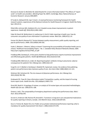 218
Dranove D, Kessler D, McClellan M, Satterthwaite M. Is more information better? The effects of “report
cards” on health care providers. (Working Paper No. 8697). Cambridge, Mass: National Bureau of
Economic Research. January 2002;8697.
El Turabi A, Hallsworth M, Ling T, Grant J. A novel performance monitoring framework for health
research systems: experiences of the National Institute for Health Research in England. Health Res Policy
Syst. 2011;9:13.
Elliott MN, Lehrman WG, Goldstein EH, et al. Hospital survey shows improvements in patient
experience. Health Aff. 2010;29(11):2061-2067.
Faber M, Bosch M, Wollersheim H, Leatherman S, Grol R. Public reporting in health care: how do
consumers use quality-of-care information? A systematic review. Med Care. 2009;47(1):1-8.
Farmer SA, Black B, Bonow R.O. Tension between quality measurement, public quality reporting, and
pay for performance. JAMA. 2013;309(4):349-350.
Fooks C, Maslove L. Rhetoric, fallacy or dream?: Examining the accountability of Canadian health care to
citizens. Healthcare Accountability Papers – No. 1. Canadian Policy Research Networks Ottawa; 2004.
http://cprn.org/documents/27403_en.pdf
Friedberg MW, Damberg CL. A five-point checklist to help performance reports incentivize improvement
and effectively guide patients. Health Aff (Millwood). 2012;31(3):612-618.
Friedberg MW, Mehrotra A, Linder JA. Reporting hospitals’ antibiotic timing in pneumonia: adverse
consequences for patients? Am J Manag Care. 2009;15(2):137.
Fung CH, Lim Y, Mattke S, Damberg C, Shekelle PG. Systematic review: the evidence that publishing
patient care performance data improves quality of care. Ann Intern Med. 2008;148(2):111-123.
Glickman SW, Schulman KA. The mis-measure of physician performance. Am J Manag Care.
2013;19(10):782-785.
Grabowski DC, Town RJ. Does information matter? Competition, quality, and the impact of nursing
home report cards. Health Serv Res. 2011;46(6pt1):1698-1719.
Grant MJ, Booth A. A typology of reviews: an analysis of 14 review types and associated methodologies.
Health Info Libr Jour. 2009;26:91–108.
Greene J, Hall J. The comparability of emergency department waiting time performance data. Med J
Aust. 2012;197(6):345.
Gruneir A, Anderson GM, Rochon PA, Bronskill S. Transitions in long-term care and potential implications
for quality reporting in Ontario, Canada. J Am Med Dir Assoc. 2010;11(9):629-635.
Guru V, Fremes SE, Naylor CD, et al. Public versus private institutional performance reporting: what is
mandatory for quality improvement? Am Heart J. 2006;152(3):573-578.
 