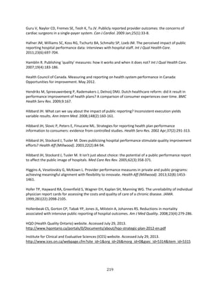 219
Guru V, Naylor CD, Fremes SE, Teoh K, Tu JV. Publicly reported provider outcomes: the concerns of
cardiac surgeons in a single-payer system. Can J Cardiol. 2009 Jan;25(1):33-8.
Hafner JM, Williams SC, Koss RG, Tschurtz BA, Schmaltz SP, Loeb JM. The perceived impact of public
reporting hospital performance data: interviews with hospital staff. Int J Qual Health Care.
2011;23(6):697-704.
Hamblin R. Publishing 'quality' measures: how it works and when it does not? Int J Qual Health Care.
2007;19(4):183-186.
Health Council of Canada. Measuring and reporting on health system performance in Canada:
Opportunities for improvement. May 2012.
Hendriks M, Spreeuwenberg P, Rademakers J, Delnoij DMJ. Dutch healthcare reform: did it result in
performance improvement of health plans? A comparison of consumer experiences over time. BMC
Health Serv Res. 2009;9:167.
Hibbard JH. What can we say about the impact of public reporting? Inconsistent execution yields
variable results. Ann Intern Med. 2008;148(2):160-161.
Hibbard JH, Slovic P, Peters E, Finucane ML. Strategies for reporting health plan performance
information to consumers: evidence from controlled studies. Health Serv Res. 2002 Apr;37(2):291-313.
Hibbard JH, Stockard J, Tusler M. Does publicizing hospital performance stimulate quality improvement
efforts? Health Aff (Millwood). 2003;22(2):84-94.
Hibbard JH, Stockard J, Tusler M. It isn't just about choice: the potential of a public performance report
to affect the public image of hospitals. Med Care Res Rev. 2005;62(3):358-371.
Higgins A, Veselovskiy G, McKown L. Provider performance measures in private and public programs:
achieving meaningful alignment with flexibility to innovate. Health Aff (Millwood). 2013;32(8):1453-
1461.
Hofer TP, Hayward RA, Greenfield S, Wagner EH, Kaplan SH, Manning WG. The unreliability of individual
physician report cards for assessing the costs and quality of care of a chronic disease. JAMA.
1999;281(22):2098-2105.
Hollenbeak CS, Gorton CP, Tabak YP, Jones JL, Milstein A, Johannes RS. Reductions in mortality
associated with intensive public reporting of hospital outcomes. Am J Med Quality. 2008;23(4):279-286.
HQO (Health Quality Ontario) website. Accessed July 29, 2013.
http://www.hqontario.ca/portals/0/Documents/about/hqo-strategic-plan-2012-en.pdf
Institute for Clinical and Evaluative Sciences (ICES) website. Accessed July 29, 2013.
http://www.ices.on.ca/webpage.cfm?site_id=1&org_id=26&morg_id=0&gsec_id=5314&item_id=5315
 