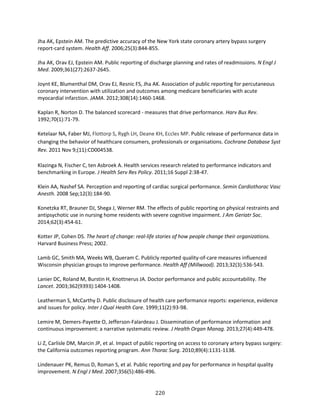 220
Jha AK, Epstein AM. The predictive accuracy of the New York state coronary artery bypass surgery
report-card system. Health Aff. 2006;25(3):844-855.
Jha AK, Orav EJ, Epstein AM. Public reporting of discharge planning and rates of readmissions. N Engl J
Med. 2009;361(27):2637-2645.
Joynt KE, Blumenthal DM, Orav EJ, Resnic FS, Jha AK. Association of public reporting for percutaneous
coronary intervention with utilization and outcomes among medicare beneficiaries with acute
myocardial infarction. JAMA. 2012;308(14):1460-1468.
Kaplan R, Norton D. The balanced scorecard - measures that drive performance. Harv Bus Rev.
1992;70(1):71-79.
Ketelaar NA, Faber MJ, Flottorp S, Rygh LH, Deane KH, Eccles MP. Public release of performance data in
changing the behavior of healthcare consumers, professionals or organisations. Cochrane Database Syst
Rev. 2011 Nov 9;(11):CD004538.
Klazinga N, Fischer C, ten Asbroek A. Health services research related to performance indicators and
benchmarking in Europe. J Health Serv Res Policy. 2011;16 Suppl 2:38-47.
Klein AA, Nashef SA. Perception and reporting of cardiac surgical performance. Semin Cardiothorac Vasc
Anesth. 2008 Sep;12(3):184-90.
Konetzka RT, Brauner DJ, Shega J, Werner RM. The effects of public reporting on physical restraints and
antipsychotic use in nursing home residents with severe cognitive impairment. J Am Geriatr Soc.
2014;62(3):454-61.
Kotter JP, Cohen DS. The heart of change: real-life stories of how people change their organizations.
Harvard Business Press; 2002.
Lamb GC, Smith MA, Weeks WB, Queram C. Publicly reported quality-of-care measures influenced
Wisconsin physician groups to improve performance. Health Aff (Millwood). 2013;32(3):536-543.
Lanier DC, Roland M, Burstin H, Knottnerus JA. Doctor performance and public accountability. The
Lancet. 2003;362(9393):1404-1408.
Leatherman S, McCarthy D. Public disclosure of health care performance reports: experience, evidence
and issues for policy. Inter J Qual Health Care. 1999;11(2):93-98.
Lemire M, Demers-Payette O, Jefferson-Falardeau J. Dissemination of performance information and
continuous improvement: a narrative systematic review. J Health Organ Manag. 2013;27(4):449-478.
Li Z, Carlisle DM, Marcin JP, et al. Impact of public reporting on access to coronary artery bypass surgery:
the California outcomes reporting program. Ann Thorac Surg. 2010;89(4):1131-1138.
Lindenauer PK, Remus D, Roman S, et al. Public reporting and pay for performance in hospital quality
improvement. N Engl J Med. 2007;356(5):486-496.
 