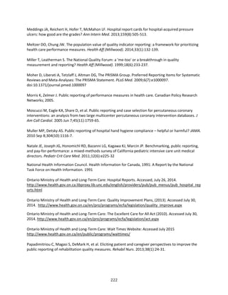 222
Meddings JA, Reichert H, Hofer T, McMahon LF. Hospital report cards for hospital-acquired pressure
ulcers: how good are the grades? Ann Intern Med. 2013;159(8):505-513.
Meltzer DO, Chung JW. The population value of quality indicator reporting: a framework for prioritizing
health care performance measures. Health Aff (Millwood). 2014;33(1):132-139.
Miller T, Leatherman S. The National Quality Forum: a 'me-too' or a breakthrough in quality
measurement and reporting? Health Aff (Millwood). 1999;18(6):233-237.
Moher D, Liberati A, Tetzlaff J, Altman DG, The PRISMA Group. Preferred Reporting Items for Systematic
Reviews and Meta-Analyses: The PRISMA Statement. PLoS Med. 2009;6(7):e1000097.
doi:10.1371/journal.pmed.1000097
Morris K, Zelmer J. Public reporting of performance measures in health care. Canadian Policy Research
Networks; 2005.
Moscucci M, Eagle KA, Share D, et al. Public reporting and case selection for percutaneous coronary
interventions: an analysis from two large multicenter percutaneous coronary intervention databases. J
Am Coll Cardiol. 2005 Jun 7;45(11):1759-65.
Muller MP, Detsky AS. Public reporting of hospital hand hygiene compliance – helpful or harmful? JAMA.
2010 Sep 8;304(10):1116-7.
Natale JE, Joseph JG, Honomichl RD, Bazanni LG, Kagawa KJ, Marcin JP. Benchmarking, public reporting,
and pay-for-performance: a mixed-methods survey of California pediatric intensive care unit medical
directors. Pediatr Crit Care Med. 2011;12(6):e225-32
National Health Information Council. Health Information for Canada, 1991: A Report by the National
Task Force on Health Information. 1991
Ontario Ministry of Health and Long-Term Care: Hospital Reports. Accessed, July 26, 2014.
http://www.health.gov.on.ca.libproxy.lib.unc.edu/english/providers/pub/pub_menus/pub_hospital_rep
orts.html
Ontario Ministry of Health and Long-Term Care: Quality Improvement Plans, (2013). Accessed July 30,
2014. http://www.health.gov.on.ca/en/pro/programs/ecfa/legislation/quality_improve.aspx
Ontario Ministry of Health and Long-Term Care: The Excellent Care for All Act (2010). Accessed July 30,
2014. http://www.health.gov.on.ca/en/pro/programs/ecfa/legislation/act.aspx
Ontario Ministry of Health and Long-Term Care: Wait Times Website: Accessed July 2015
http://www.health.gov.on.ca/en/public/programs/waittimes/
Papadimitriou C, Magasi S, DeMark H, et al. Eliciting patient and caregiver perspectives to improve the
public reporting of rehabilitation quality measures. Rehabil Nurs. 2013;38(1):24-31.
 