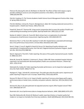223
Peterson ED, DeLong ER, Jollis JG, Muhlbaier LH, Mark DB. The effects of New York’s bypass surgery
provider profiling on access to care and patient outcomes in the elderly. J Am Coll Cardiol.
1998;32(4):993-999.
Pink GH, Freedman TJ, The Toronto Academic Health Science Council Management Practice Atlas. Hosp.
Q. Spring 1998;1(3):26-34.
Pink GH, McKillop I, Schraa EG, Preyra C, Montgomery C, Baker GR. Creating a balanced scorecard for a
hospital system. J Health Care Finance. 2001;27(3):1-20.
Powell AE, Davies HT, Thomson RG. Using routine comparative data to assess the quality of health care:
understanding and avoiding common pitfalls. Qual Saf Health Care. 2003;12(2):122-128.
Rambur B, Vallett C, Cohen JA, Tarule JM. Metric-driven harm: an exploration of unintended
consequences of performance measurement. Appl Nursing Res. 2013;26(4):269-272.
Reineck LA, Pike F, Le TQ, Cicero BD, Iwashyna TJ, Kahn JM. Hospital factors associated with discharge
bias in ICU performance measurement. Crit Care Med. 2014;42(5):1055-1064.
Renzi C, Sorge C, Fusco D, Agabiti N, Davoli M, Perucci CA. Reporting of quality indicators and
improvement in hospital performance: the P.Re.Val.E. Regional Outcome Evaluation Program. Health
Serv Res. 2012 Oct;47(5):1880-901.
Rexe K, Vigneault S, Thornhill J. Public reporting: One piece of the quality improvement puzzle. Healthc
Q. 2008;11(1):18-9.
Rinke ML, Bundy DG, Abdullah F, Colantuoni E, Zhang Y, Miller MR. State-mandated hospital infection
reporting is not associated with decreased pediatric health care-associated infections. J Patient Saf.
2015. 11(3):123-34.
Robinowitz DL, Dudley RA. Public reporting of provider performance: can its impact be made greater? -
Annu Rev Public Health. 2006;27:517-36.
Rodrigues R, Trigg L, Schmidt AE, Leichsenring K. The public gets what the public wants: experiences of
public reporting in long-term care in Europe. Health Policy. 2014;116(1):84-94.
Romano PS, Marcin JP, Dai JJ, et al. Impact of public reporting of coronary artery bypass graft surgery
performance data on market share, mortality, and patient selection. Med Care. 2011 Dec;49(12):1118-
25.
Romano PS, Zhou H. Do well-publicized risk-adjusted outcomes reports affect hospital volume? Med
Care. 2004;42(4):367-377.
Rosenstein AH. Use of performance data to change physician behavior. JAMA. 2000;284(9):1079-1079.
Ryan AM, Nallamothu BK, Dimick JB. Medicare’s public reporting initiative on hospital quality had
modest or no impact on mortality from three key conditions. Health Aff (Millwood). 2012;31(3):585-592.
 