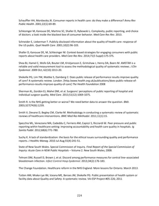 224
Schauffler HH, Mordavsky JK. Consumer reports in health care: do they make a difference? Annu Rev
Public Health. 2001;22(1):69-89.
Schlesinger M, Kanouse DE, Martino SC, Shaller D, Rybowski L. Complexity, public reporting, and choice
of doctors: a look inside the blackest box of consumer behavior. Med Care Res Rev. 2013.
Schneider E, Lieberman T. Publicly disclosed information about the quality of health care: response of
the US public. Qual Health Care. 2001;10(2):96-103.
Shaller D, Kanouse DE, M, Schlesinger M. Context-based strategies for engaging consumers with public
reports about health care providers. Med Care Res Rev. 2014;71(5 Suppl):17S-37S.
Shea BJ, Hamel C, Wells GA, Bouter LM, Kristjansson E, Grimshaw J, Henry DA, Boers M. AMSTAR is a
reliable and valid measurement tool to assess the methodological quality of systematic reviews. J Clin
Epidemiol. 2009 Oct; 62(10):1013-20.
Shekelle PG, Lim YW, Mattke S, Damberg C: Does public release of performance results improve quality
of care? A systematic review. London. [http:/www.health.org.uk/publications/does-public-release-of-
performance-results-improve-quality-of-care] The Health Foundation 2008
Sherman KL, Gordon EJ, Mahvi DM, et al. Surgeons' perceptions of public reporting of hospital and
individual surgeon quality. Med Care. 2013;51(12):1069-1075.
Smith R. Is the NHS getting better or worse? We need better data to answer the question. BMJ.
2003;327(7426):1239.
Smith V, Devane D, Begley CM, Clarke M. Methodology in conducting a systematic review of systematic
reviews of healthcare interventions. BMC Med Res Methodol. 2011;11(1):15.
Specchia ML, Veneziano MA, Cadeddu C, Ferriero AM, Capizzi S, Ricciardi W. Peer pressure and public
reporting within healthcare setting: improving accountability and health care quality in hospitals. Ig
Sanita Pubbl. 2012;68(6):771-780.
Suchy K. A lack of standardization: the basis for the ethical issues surrounding quality and performance
reports. J Healthc Manag. 2010 Jul-Aug;55(4):241-51.
State of New South Wales. Special Commission of Inquiry. Final Report of the Special Commission of
Inquiry: Acute Care in NSW Public Hospitals – Volume 2. New South Wales; 2008.
Tehrani DM, Russell D, Brown J, et al. Discord among performance measures for central line–associated
bloodstream infection. Infect Control Hosp Epidemiol. 2013;34(2):176-183.
The Change Foundation. Healthcare reform in the NHS England: More lessons for Ontario. March 2013.
Totten AM, Miake-Lye IM, Vaiana ME, Beroes JM, Shekelle PG. Public presentation of health system or
facility data about Quality and Safety: A systematic review. VA-ESP Project #05-226; 2011
 