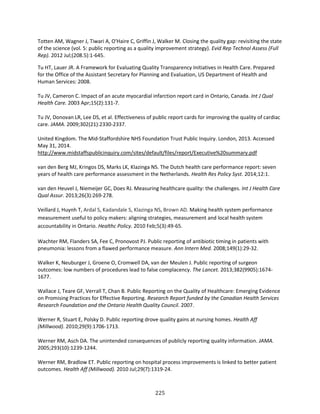 225
Totten AM, Wagner J, Tiwari A, O'Haire C, Griffin J, Walker M. Closing the quality gap: revisiting the state
of the science (vol. 5: public reporting as a quality improvement strategy). Evid Rep Technol Assess (Full
Rep). 2012 Jul;(208.5):1-645.
Tu HT, Lauer JR. A Framework for Evaluating Quality Transparency Initiatives in Health Care. Prepared
for the Office of the Assistant Secretary for Planning and Evaluation, US Department of Health and
Human Services: 2008.
Tu JV, Cameron C. Impact of an acute myocardial infarction report card in Ontario, Canada. Int J Qual
Health Care. 2003 Apr;15(2):131-7.
Tu JV, Donovan LR, Lee DS, et al. Effectiveness of public report cards for improving the quality of cardiac
care. JAMA. 2009;302(21):2330-2337.
United Kingdom. The Mid-Staffordshire NHS Foundation Trust Public Inquiry. London, 2013. Accessed
May 31, 2014.
http://www.midstaffspublicinquiry.com/sites/default/files/report/Executive%20summary.pdf
van den Berg MJ, Kringos DS, Marks LK, Klazinga NS. The Dutch health care performance report: seven
years of health care performance assessment in the Netherlands. Health Res Policy Syst. 2014;12:1.
van den Heuvel J, Niemeijer GC, Does RJ. Measuring healthcare quality: the challenges. Int J Health Care
Qual Assur. 2013;26(3):269-278.
Veillard J, Huynh T, Ardal S, Kadandale S, Klazinga NS, Brown AD. Making health system performance
measurement useful to policy makers: aligning strategies, measurement and local health system
accountability in Ontario. Healthc Policy. 2010 Feb;5(3):49-65.
Wachter RM, Flanders SA, Fee C, Pronovost PJ. Public reporting of antibiotic timing in patients with
pneumonia: lessons from a flawed performance measure. Ann Intern Med. 2008;149(1):29-32.
Walker K, Neuburger J, Groene O, Cromwell DA, van der Meulen J. Public reporting of surgeon
outcomes: low numbers of procedures lead to false complacency. The Lancet. 2013;382(9905):1674-
1677.
Wallace J, Teare GF, Verrall T, Chan B. Public Reporting on the Quality of Healthcare: Emerging Evidence
on Promising Practices for Effective Reporting. Research Report funded by the Canadian Health Services
Research Foundation and the Ontario Health Quality Council. 2007.
Werner R, Stuart E, Polsky D. Public reporting drove quality gains at nursing homes. Health Aff
(Millwood). 2010;29(9):1706-1713.
Werner RM, Asch DA. The unintended consequences of publicly reporting quality information. JAMA.
2005;293(10):1239-1244.
Werner RM, Bradlow ET. Public reporting on hospital process improvements is linked to better patient
outcomes. Health Aff (Millwood). 2010 Jul;29(7):1319-24.
 