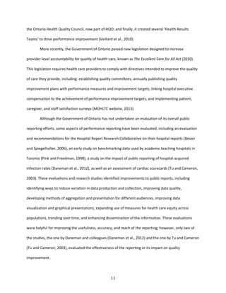 11
the Ontario Health Quality Council, now part of HQO; and finally, it created several ‘Health Results
Teams’ to drive performance improvement (Veillard et al., 2010).
More recently, the Government of Ontario passed new legislation designed to increase
provider-level accountability for quality of health care, known as The Excellent Care for All Act (2010).
This legislation requires health care providers to comply with directives intended to improve the quality
of care they provide, including: establishing quality committees; annually publishing quality
improvement plans with performance measures and improvement targets; linking hospital executive
compensation to the achievement of performance improvement targets; and implementing patient,
caregiver, and staff satisfaction surveys (MOHLTC website, 2013).
Although the Government of Ontario has not undertaken an evaluation of its overall public
reporting efforts, some aspects of performance reporting have been evaluated, including an evaluation
and recommendations for the Hospital Report Research Collaborative on their hospital reports (Bevan
and Spiegelhalter, 2006), an early study on benchmarking data used by academic teaching hospitals in
Toronto (Pink and Freedman, 1998), a study on the impact of public reporting of hospital-acquired
infection rates (Daneman et al., 2012), as well as an assessment of cardiac scorecards (Tu and Cameron,
2003). These evaluations and research studies identified improvements to public reports, including
identifying ways to reduce variation in data production and collection, improving data quality,
developing methods of aggregation and presentation for different audiences, improving data
visualization and graphical presentations, expanding use of measures for health care equity across
populations, trending over time, and enhancing dissemination of the information. These evaluations
were helpful for improving the usefulness, accuracy, and reach of the reporting; however, only two of
the studies, the one by Daneman and colleagues (Daneman et al., 2012) and the one by Tu and Cameron
(Tu and Cameron, 2003), evaluated the effectiveness of the reporting or its impact on quality
improvement.
 