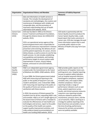 13
Organization Organizational History and Mandate Summary of Publicly-Reported
Measures
data and information on health services in
Canada. This includes the development of
standards and methodologies, the creation and
maintenance of databases with reliable and
comparable data, and the promotion of
improved understanding and use of health
information (CIHI website, 2013).
Cancer Care
Ontario
(CCO)
CCO was founded in 1943 as the Ontario
Cancer Treatment and Research Foundation,
through the Ontario Cancer Act (1943) (CCO
website, 2013).
CCO is an operational service agency of the
provincial government and is responsible for
quality and continuous improvement in disease
prevention and screening, the delivery of care
and the patient experience, for cancer, chronic
kidney disease, as well as access to care for key
health services. Its role includes establishing
care guidelines and standards, and tracking
performance targets to ensure system-wide
improvements in cancer, chronic kidney
disease, and access to care (CCO website,
2013).
CCO works in partnership with the
Cancer Quality Council to produce the
Cancer System Quality Index, a web-
based report that tracks outcomes in
cancer care. CCO also manages the wait
times information system that is used
to provide public reports on the
Ministry of Health and Long-Term Care
website.
Health
Quality
Ontario
(HQO)
HQO is an independent government agency,
created under the Commitment to the Future
of Medicare Act (2005). (HQO website, 2013)
In June 2008, the Ontario government tasked
HQO with measuring and reporting to the
public on the quality of long-term care and
resident satisfaction, and, in December 2008,
with measuring and reporting to the public on
the quality of home care services and client
satisfaction with these services.
In 2010, the province of Ontario passed The
Excellent Care for All Act, expanding HQO’s role
and mandate. HQO is an arm’s length agency of
the Government of Ontario with a mandate to
evaluate the effectiveness of new health care
technologies and services, report to the public
on the quality of the health care system,
support quality improvement activities, and
make evidence-based recommendations on
health care funding (HQO website, 2013).
HQO provides public reports on the
performance of hospitals, home care,
and long-term care. Hospital reporting
focuses on patient safety indicators
such as hospital-acquired infections,
hand-hygiene compliance, inpatient
mortality rates, and surgical safety
checklist compliance. Home care
reporting includes a range of
performance indicators such as wait
times, patient experience survey
results, and clinical outcome measures.
Long-term care reporting includes
measures related to patient falls,
incontinence, pressure ulcers, and the
use of restraints. HQO is working on a
strategy for publicly reporting at the
level of primary care providers, but at
the time of writing, performance
measures for primary care providers
were not publicly available.
 
