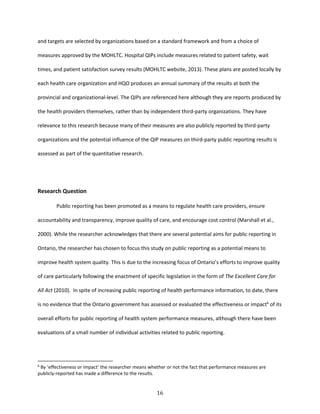 16
and targets are selected by organizations based on a standard framework and from a choice of
measures approved by the MOHLTC. Hospital QIPs include measures related to patient safety, wait
times, and patient satisfaction survey results (MOHLTC website, 2013). These plans are posted locally by
each health care organization and HQO produces an annual summary of the results at both the
provincial and organizational-level. The QIPs are referenced here although they are reports produced by
the health providers themselves, rather than by independent third-party organizations. They have
relevance to this research because many of their measures are also publicly reported by third-party
organizations and the potential influence of the QIP measures on third-party public reporting results is
assessed as part of the quantitative research.
Research Question
Public reporting has been promoted as a means to regulate health care providers, ensure
accountability and transparency, improve quality of care, and encourage cost control (Marshall et al.,
2000). While the researcher acknowledges that there are several potential aims for public reporting in
Ontario, the researcher has chosen to focus this study on public reporting as a potential means to
improve health system quality. This is due to the increasing focus of Ontario’s efforts to improve quality
of care particularly following the enactment of specific legislation in the form of The Excellent Care for
All Act (2010). In spite of increasing public reporting of health performance information, to date, there
is no evidence that the Ontario government has assessed or evaluated the effectiveness or impact6
of its
overall efforts for public reporting of health system performance measures, although there have been
evaluations of a small number of individual activities related to public reporting.
6
By ‘effectiveness or impact’ the researcher means whether or not the fact that performance measures are
publicly-reported has made a difference to the results.
 