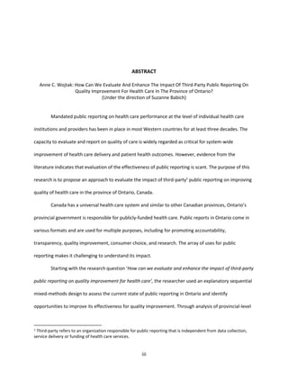 iii
ABSTRACT
Anne C. Wojtak: How Can We Evaluate And Enhance The Impact Of Third-Party Public Reporting On
Quality Improvement For Health Care In The Province of Ontario?
(Under the direction of Suzanne Babich)
Mandated public reporting on health care performance at the level of individual health care
institutions and providers has been in place in most Western countries for at least three decades. The
capacity to evaluate and report on quality of care is widely regarded as critical for system-wide
improvement of health care delivery and patient health outcomes. However, evidence from the
literature indicates that evaluation of the effectiveness of public reporting is scant. The purpose of this
research is to propose an approach to evaluate the impact of third-party1
public reporting on improving
quality of health care in the province of Ontario, Canada.
Canada has a universal health care system and similar to other Canadian provinces, Ontario’s
provincial government is responsible for publicly-funded health care. Public reports in Ontario come in
various formats and are used for multiple purposes, including for promoting accountability,
transparency, quality improvement, consumer choice, and research. The array of uses for public
reporting makes it challenging to understand its impact.
Starting with the research question ‘How can we evaluate and enhance the impact of third-party
public reporting on quality improvement for health care’, the researcher used an explanatory sequential
mixed-methods design to assess the current state of public reporting in Ontario and identify
opportunities to improve its effectiveness for quality improvement. Through analysis of provincial-level
1 Third-party refers to an organization responsible for public reporting that is independent from data collection,
service delivery or funding of health care services.
 