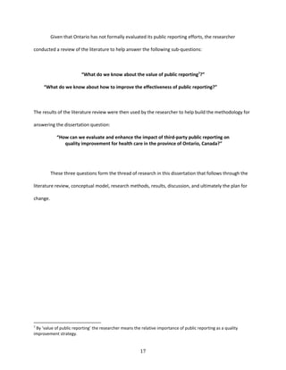 17
Given that Ontario has not formally evaluated its public reporting efforts, the researcher
conducted a review of the literature to help answer the following sub-questions:
“What do we know about the value of public reporting7
?”
“What do we know about how to improve the effectiveness of public reporting?”
The results of the literature review were then used by the researcher to help build the methodology for
answering the dissertation question:
“How can we evaluate and enhance the impact of third-party public reporting on
quality improvement for health care in the province of Ontario, Canada?”
These three questions form the thread of research in this dissertation that follows through the
literature review, conceptual model, research methods, results, discussion, and ultimately the plan for
change.
7
By ‘value of public reporting’ the researcher means the relative importance of public reporting as a quality
improvement strategy.
 