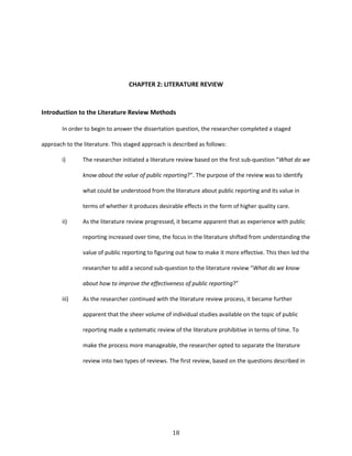 18
CHAPTER 2: LITERATURE REVIEW
Introduction to the Literature Review Methods
In order to begin to answer the dissertation question, the researcher completed a staged
approach to the literature. This staged approach is described as follows:
i) The researcher initiated a literature review based on the first sub-question “What do we
know about the value of public reporting?”. The purpose of the review was to identify
what could be understood from the literature about public reporting and its value in
terms of whether it produces desirable effects in the form of higher quality care.
ii) As the literature review progressed, it became apparent that as experience with public
reporting increased over time, the focus in the literature shifted from understanding the
value of public reporting to figuring out how to make it more effective. This then led the
researcher to add a second sub-question to the literature review “What do we know
about how to improve the effectiveness of public reporting?”
iii) As the researcher continued with the literature review process, it became further
apparent that the sheer volume of individual studies available on the topic of public
reporting made a systematic review of the literature prohibitive in terms of time. To
make the process more manageable, the researcher opted to separate the literature
review into two types of reviews. The first review, based on the questions described in
 