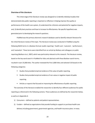 20
Overview of the Literature
This initial stage of the literature review was designed to 1) identify individual studies that
demonstrated why public reporting is important or effective in helping improve the quality or
performance of the health care system, 2) understand the criticisms and potential for negative impacts,
and, 3) identify best practices and how to increase its effectiveness. No specific hypothesis was
generated prior to developing the research questions.
PubMed was the primary electronic research database used to identify relevant literature for
the initial literature review of this topic. The literature review was conducted in PubMed using the
following MeSH terms in a Boolean formula ‘public reporting’, ‘health care’, ‘outcome’, ‘performance’,
and ‘evaluation’. These terms were identified from an article by Wallace and colleagues on public
reporting (Wallace et al., 2007), which was particularly relevant to this research. The literature review,
based on the key word search in PubMed for titles and abstracts with these Boolean search terms,
resulted in over 25,000 titles. The author reviewed the first 2,000 titles and selected 133 based on the
following categories:
 Studies that provided empirical evidence of the value of public reporting.
 Studies that provided empirical evidence of non-value or negative impact of public
reporting.
 Articles or reports that focused on improving the effectiveness of public reporting.
The overview of the literature enabled the researcher to identify four different audiences for public
reporting as referenced in the following sections. These audiences are defined by the researcher below,
as well as in Appendix A:
1) Consumers – defined as patients and patient representatives.
2) Funders – defined as organizations that provide funding to support or purchase health care
delivery including government, government agencies, and health insurance plans. In many
 