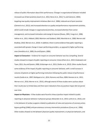 22
release of public information about their performance. Changes in organizational behavior included
increased use of best practices (Joynt et al., 2012; Renzi et al., 2012; Tu and Cameron, 2003);
targeting new quality improvement initiatives (Barr et al., 2006); reduced use of poor practices
(Clement et al., 2012); and increased attention on quality and performance improvement activities,
which could include changes in organizational priorities, increased attention from senior
management, and increased motivation and energy to improve (Davies, 2001; Fung et al., 2008;
Hafner et al., 2011; Hibbard, 2003; Mannion and Goddard, 2003; Marshall et al., 2000; Werner and
Bradlow, 2010; Werner et al., 2010). In addition, there is some evidence that public reporting is
associated with greater change in lower-performing providers, as opposed to higher-performing
ones (Hendriks et al., 2009; Jha and Epstein, 2006).
Impact on Consumers – Evidence for impact on consumer behavior was less compelling. Several
studies showed no impact of public reporting on consumer choice (Chen et al., 2012; Grabowski and
Town, 2011; Jha and Epstein, 2006; Schlesinger et al., 2013; Shaller et al., 2013). Other studies found
some evidence of the impact of public reporting on consumer behavior, with a small increase in
volumes of patients at higher-performing institutions following the public release of performance
results (Castle et al., 2007; Rodrigues et al., 2014; Romano and Zhou, 2004; Romano et al., 2011;
Werner et al., 2010; Werner et al., 2012), although several of these studies were cautious about
their results due to limited data and there were indications that any positive impact did not persist
over time.
Impact on Physicians – A few studies were found to show a positive impact related to public
reporting on physician behavior in physician groups (Alexander et al., 2013; Lamb et al., 2013), and
in the behavior of cardiac surgeons related to publication of rates and outcomes of coronary artery
bypass grafting (CABG) and percutaneous coronary intervention procedures (Carey et al., 2006).
Other studies showed no link between physician quality improvement, or physician behaviors, and
 