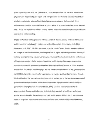 23
public reporting (Chen et al., 2012; Lanier et al., 2003). Evidence from the literature indicates that
physicians are skeptical of public report cards citing concerns about intent, accuracy, the ability to
attribute results to the actions of individual physicians, and relevance (Dehmer et al., 2014;
Glickman and Schulman, 2013; Marshall et al., 2000; Natale et al., 2011; Rosenstein, 2000; Sherman
et al., 2013). The implications of these findings are that physicians are less likely to change behaviors
as a result of public reporting.
Impact on Funders – Although studies in the U.S. and U.K. showed growing evidence of the use of
public reporting results by policy-makers and funders (Baker et al., 2013; Higgins et al., 2013;
Lindenauer et al., 2007), this does not appear to be the case in Canada. Studies reviewed evidence
for changes in behaviour of funders, including selection of higher performing providers, avoiding or
delisting lower-performing providers, or changing volumes or funding-levels related to performance
of health care providers. Earlier studies showed that health plan purchasers gave only minimal
consideration to publicly-reported quality when selecting providers (Totten et al., 2012). However,
the situation of funders is now changing in the U.S. with the implementation of the Affordable Care
Act (2010) that provides incentives for organizations to improve quality and performance through
Medicaid funding. The ‘star’ rating system in the U.K. is perhaps one of the best known examples of
government use of performance information to both incent high performance and punish poor
performance among hospitals (Bevan and Hood, 2006). Canadian researchers noted that
governments in Canada need to be more strategic in their approach to health care and ensure
greater accountability for the performance of their health systems (Abbott, 2012), and that there
needs to be greater accountability and consequences for poor performance (Fooks and Maslove,
2004).
 