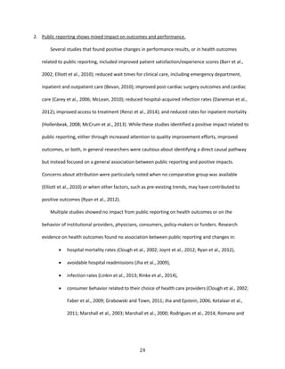24
2. Public reporting shows mixed impact on outcomes and performance.
Several studies that found positive changes in performance results, or in health outcomes
related to public reporting, included improved patient satisfaction/experience scores (Barr et al.,
2002; Elliott et al., 2010); reduced wait times for clinical care, including emergency department,
inpatient and outpatient care (Bevan, 2010); improved post-cardiac surgery outcomes and cardiac
care (Carey et al., 2006; McLean, 2010); reduced hospital-acquired infection rates (Daneman et al.,
2012); improved access to treatment (Renzi et al., 2014); and reduced rates for inpatient mortality
(Hollenbeak, 2008; McCrum et al., 2013). While these studies identified a positive impact related to
public reporting, either through increased attention to quality improvement efforts, improved
outcomes, or both, in general researchers were cautious about identifying a direct causal pathway
but instead focused on a general association between public reporting and positive impacts.
Concerns about attribution were particularly noted when no comparative group was available
(Elliott et al., 2010) or when other factors, such as pre-existing trends, may have contributed to
positive outcomes (Ryan et al., 2012).
Multiple studies showed no impact from public reporting on health outcomes or on the
behavior of institutional providers, physicians, consumers, policy-makers or funders. Research
evidence on health outcomes found no association between public reporting and changes in:
 hospital mortality rates (Clough et al., 2002; Joynt et al., 2012; Ryan et al., 2012),
 avoidable hospital readmissions (Jha et al., 2009),
 infection rates (Linkin et al., 2013; Rinke et al., 2014),
 consumer behavior related to their choice of health care providers (Clough et al., 2002;
Faber et al., 2009; Grabowski and Town, 2011; Jha and Epstein, 2006; Ketalaar et al.,
2011; Marshall et al., 2003; Marshall et al., 2000; Rodrigues et al., 2014; Romano and
 