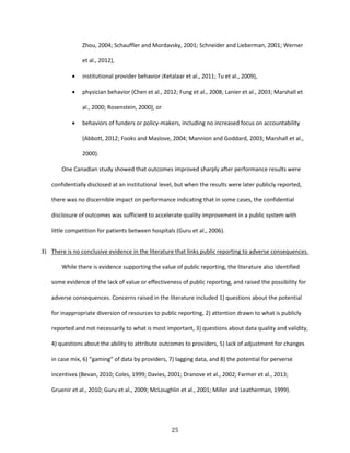 25
Zhou, 2004; Schauffler and Mordavsky, 2001; Schneider and Lieberman, 2001; Werner
et al., 2012),
 institutional provider behavior (Ketalaar et al., 2011; Tu et al., 2009),
 physician behavior (Chen et al., 2012; Fung et al., 2008; Lanier et al., 2003; Marshall et
al., 2000; Rosenstein, 2000), or
 behaviors of funders or policy-makers, including no increased focus on accountability
(Abbott, 2012; Fooks and Maslove, 2004; Mannion and Goddard, 2003; Marshall et al.,
2000).
One Canadian study showed that outcomes improved sharply after performance results were
confidentially disclosed at an institutional level, but when the results were later publicly reported,
there was no discernible impact on performance indicating that in some cases, the confidential
disclosure of outcomes was sufficient to accelerate quality improvement in a public system with
little competition for patients between hospitals (Guru et al., 2006).
3) There is no conclusive evidence in the literature that links public reporting to adverse consequences.
While there is evidence supporting the value of public reporting, the literature also identified
some evidence of the lack of value or effectiveness of public reporting, and raised the possibility for
adverse consequences. Concerns raised in the literature included 1) questions about the potential
for inappropriate diversion of resources to public reporting, 2) attention drawn to what is publicly
reported and not necessarily to what is most important, 3) questions about data quality and validity,
4) questions about the ability to attribute outcomes to providers, 5) lack of adjustment for changes
in case mix, 6) “gaming” of data by providers, 7) lagging data, and 8) the potential for perverse
incentives (Bevan, 2010; Coles, 1999; Davies, 2001; Dranove et al., 2002; Farmer et al., 2013;
Gruenir et al., 2010; Guru et al., 2009; McLoughlin et al., 2001; Miller and Leatherman, 1999).
 
