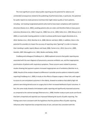 26
The most significant concern about public reporting was the potential for adverse and
unintended consequences related to the publishing of performance data, in particular, the potential
for public reports to create perverse incentives that might reduce quality or harm patients,
including: not treating marginalized patients who tend to have lower compliance with treatment
directives (Davies et al., 2002), avoiding patients who are sicker and therefore likely to have poorer
outcomes (Dranove et al., 2002; Fung et al., 2008; Guru et al., 2009; Hofer et al., 1999; Mosucci et al.
2005), or over/under treating patients in order to achieve performance targets (Konetzka et al.,
2014; Rambur et al., 2013; Wachter et al., 2008; Werner and Asch, 2005). In addition, there is the
potential for providers to impact the accuracy of reporting rates (“gaming”) in order to improve
their standing in public reports (Bevan and Hood, 2006; Farmer et al., 2013; Guru et al., 2009;
Hamblin, 2007; McLoughlin et al., 2001; Muller and Detsky, 2010).
Friedberg and colleagues (Friedberg et al., 2009) explored concerns that public reporting was
associated with the over-diagnosis of pneumonia, excessive antibiotic use, and the inappropriate
prioritization of patients with respiratory symptoms. These concerns were related to previous
studies showing that payment systems increased inappropriate use of antibiotics (Wachter et al.,
2008). Results of the analysis showed no difference in provider practice patterns related to public
reporting (Freidberg et al., 2009). A study on the effects of bypass surgery in New York, with regard
to access to care and patient outcomes in the elderly, showed no evidence that elderly high risk
patients were being denied access to surgery due to their increased likelihood of poor outcomes. In
fact, this same study showed a link between public reporting and significantly improved outcomes
as compared to the national average (Peterson et al., 1998). Another study on post-acute care found
that both unreported and reported care improved following the launch of public reporting. The
findings were more consistent with the hypothesis that the positive effect of public reporting
influences other important but unreported areas of care, and were less consistent with the
 