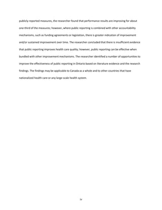 iv
publicly-reported measures, the researcher found that performance results are improving for about
one-third of the measures; however, where public reporting is combined with other accountability
mechanisms, such as funding agreements or legislation, there is greater indication of improvement
and/or sustained improvement over time. The researcher concluded that there is insufficient evidence
that public reporting improves health care quality; however, public reporting can be effective when
bundled with other improvement mechanisms. The researcher identified a number of opportunities to
improve the effectiveness of public reporting in Ontario based on literature evidence and the research
findings. The findings may be applicable to Canada as a whole and to other countries that have
nationalized health care or any large-scale health system.
 