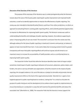 29
Discussion of the Overview of the Literature
The purpose of this overview of the literature was to understand generally what the literature
reveals about the value of third-party public reporting for quality improvement and improved health
outcomes, as well as to identify opportunities to improve the effectiveness of public reporting. This
review was also intended to help identify what Ontario could learn from other jurisdictions, to inform an
approach to evaluating Ontario’s existing public reporting efforts, and to identify potential opportunities
to improve its effectiveness for improving health system quality. The literature review was useful in
understanding the benefits and challenges of public reporting; however, the evidence supporting its
value in improving quality of care was mixed. The researcher’s conclusion from this review was that,
although evidence for the value of public reporting is mixed and it remains controversial, on balance it
appears to have more benefit than harm. It also seems likely that increasing societal trends for greater
transparency will mean that public reporting efforts will continue to grow and will remain as an
important means to increase the accountability of health providers and as a contributing factor to
improving health system quality.
The researcher further found that while the literature identifies lower levels of impact and/or
sometimes mixed impact of public reporting on behaviors of consumers, physicians, policy-makers, and
funders, the same is not true of health care organizations. Of all the research on the impact of public
reporting, the strongest evidence is for use of the data as a catalyst to stimulate and promote internal
quality improvement efforts at the level of the organizational provider. Marshall et al. urged a more
targeted approach to public reporting based on evidence, stating that “it is critical to articulate the
purpose for public disclosure and the development of an evidence base to guide its implementation to
ensure that disclosure is conducted in a way that will maximize the potential benefits and reduce the
associated risks” (Marshall et al., 2000). The researcher finds that the literature review supports the
 