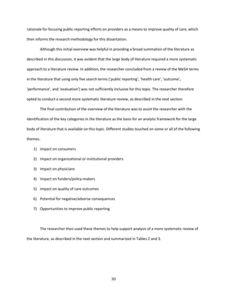30
rationale for focusing public reporting efforts on providers as a means to improve quality of care, which
then informs the research methodology for this dissertation.
Although this initial overview was helpful in providing a broad summation of the literature as
described in this discussion, it was evident that the large body of literature required a more systematic
approach to a literature review. In addition, the researcher concluded from a review of the MeSH terms
in the literature that using only five search terms (‘public reporting’, ‘health care’, ‘outcome’,
‘performance’, and ‘evaluation’) was not sufficiently inclusive for this topic. The researcher therefore
opted to conduct a second more systematic literature review, as described in the next section.
The final contribution of the overview of the literature was to assist the researcher with the
identification of the key categories in the literature as the basis for an analytic framework for the large
body of literature that is available on this topic. Different studies touched on some or all of the following
themes:
1) Impact on consumers
2) Impact on organizational or institutional providers
3) Impact on physicians
4) Impact on funders/policy-makers
5) Impact on quality of care outcomes
6) Potential for negative/adverse consequences
7) Opportunities to improve public reporting
The researcher then used these themes to help support analysis of a more systematic review of
the literature, as described in the next section and summarized in Tables 2 and 3.
 