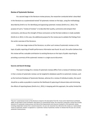 31
Review of Systematic Reviews
As a second stage in the literature review process, the researcher conducted what is described
in the literature as a systematized review9
of systematic reviews on the topic, using the methodology
described by Smith et al. for identifying and appraising systematic reviews (Smith et al., 2011). The
purpose of such a “review of reviews” is to describe their quality, summarize and compare their
conclusions, and discuss the strength of these conclusions so that the best evidence is made available
(Smith et al. 2011). In this case, the additional purpose for the review was to validate the findings from
the earlier overview of the literature.
In this two stage review of the literature, no other such review of systematic reviews on the
topic of public reporting of health performance information was found. As such, the author believes that
this review will be a valuable contribution to existing literature on the topic of public reporting by
providing a summary of the systematic reviews in a single source document.
Sources and Search Strategy
The search strategy for a review of systematic reviews differs from a review of individual studies
in that a review of systematic reviews can be targeted to databases specific to systematic reviews, such
as the Cochrane Database of Systematic Reviews, whereas for a review of individual studies, the search
should be as wide as possible to maximize the likelihood of capturing all relevant data and minimizing
the effects of reporting biases (Smith et al., 2011). In keeping with this approach, the author limited the
9The term ‘systematized review’ of the literature is based on the description from M.J. Grant and A. Booth (Grant and Booth,
2009). As described in Grant and Booth’s description of a systematized review, the researcher conducted a review that includes
elements of a systematic review process, but lacks all the requirements and resources involved in a full systematic review,
including independent review from a second researcher. As such, the researcher has referred to this review as a ‘systematized
review of systematic reviews’ as opposed to a ‘systematic review of systematic reviews’ to indicate that this was not a strictly
systematic review process.
 