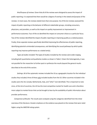 37
Aim/Purpose of reviews: Given that all of the reviews were designed to assess the impact of
public reporting, it is expected that there would be a degree of overlap in the stated aim/purpose of the
reviews. In most cases, the reviews stated more than one purpose. Six of the ten reviews assessed the
impact of public reporting on the behavior of different stakeholder groups, including consumers,
physicians, and providers, as well as the impact on quality improvement or improvement in
performance outcomes. Four of the six identified the impact on consumer choice as a particular focus.
Two of the reviews identified the impact of public reporting on improving quality as a stated purpose.
Finally, three separate reviews specifically identified improving the effectiveness of public reporting,
identifying potential unintended consequences, and identifying the causal pathways by which public
reporting may improve performance as a stated aim(s).
Types of studies included: The types of studies included by the reviews were wide-ranging,
including both quantitative and qualitative studies as shown in Table 2. Given this heterogeneity, it was
not possible for the researcher to further pool or synthesize the results beyond the general results
described at the end of this section.
Settings: All of the systematic reviews included the US as a geographic location for the individual
studies they included; three of these only included studies from the US. Other countries included in the
studies were the UK, Canada, Netherlands, Italy, and “other” (not identified). This is important to note
since, of this list of countries, the US has the most competitive market for health care and is therefore
more subject to market forces that can be brought to bear by the availability of public information about
provider performance.
Comparison of Results: The results were analyzed using the categories identified from the initial
overview of the literature. Greater emphasis on the evidence was placed on the reviews that were rated
higher using the AMSTAR rating system.
 