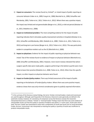 38
1) Impact on consumers: The reviews found no, limited10
, or mixed impact of public reporting on
consumer behavior (Faber et al., 2009; Fung et al., 2008; Marshall et al., 2000; Schauffler and
Mordavsky, 2001; Totten et al., 2011; Totten et al., 2012). Where there was a positive impact,
the impact was limited and not generalizable (Berger et al., 2013), or did not persist (Ketalaar et
al., 2011; Shekelle et al., 2008).
2) Impact on institutional providers: The most compelling evidence for the impact of public
reporting indicates that it stimulates quality improvement activities in hospitals (Ketalaar et al.,
2011; Schauffler and Mordavsky, 2001; Shekelle et al., 2008 ; Totten et al., 2011; Totten et al.,
2012) and long-term care homes (Berger et al., 2013; Totten et al., 2012). This was particularly
evident in competitive markets such as the US (Marshall et al., 2000).
3) Impact on physicians: Evidence for the impact of public reporting on physician behavior was
mixed. Two of the reviews found no evidence of impact on physician behavior (Marshall et al.,
2000; Schauffler and Mordavsky, 2001). However, more recent reviews indicated that where
surgeon-specific data were made public, surgeons performing in the bottom quartile were more
likely to leave their practice (Shekelle et al., 2008; Totten et al., 2012). Other than this specific
impact, no other impacts on physician behavior were found.
4) Impact on funders/policy-makers: There was limited assessment of the impact of public
reporting on the behavior of funders/policy-makers. Where there was some positive impact,
evidence shows there was only minimal consideration given to publicly reported information.
10 In the summary of the literature review findings, the terms ‘limited, minimal/modest, mixed and inconclusive’
are used throughout. Although used frequently in the literature, these terms were generally not defined in the
systematic reviews; however, for consistency of comparison across the literature reviews the researcher
interpreted these terms as follows: ‘limited’ or ‘minimal/modest’ findings meant that there was some evidence of
interpretable results, but that the quality or quantity of evidence was weak or, in some cases, results were short-
lived. The term ‘mixed’ was interpreted to mean that a combination of results was found, but no result dominated.
Finally, the term ‘inconclusive’ was interpreted as meaning the quality or quantity of results was insufficient to
produce interpretable results.
 