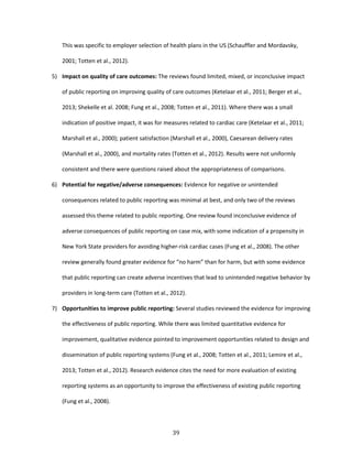 39
This was specific to employer selection of health plans in the US (Schauffler and Mordavsky,
2001; Totten et al., 2012).
5) Impact on quality of care outcomes: The reviews found limited, mixed, or inconclusive impact
of public reporting on improving quality of care outcomes (Ketelaar et al., 2011; Berger et al.,
2013; Shekelle et al. 2008; Fung et al., 2008; Totten et al., 2011). Where there was a small
indication of positive impact, it was for measures related to cardiac care (Ketelaar et al., 2011;
Marshall et al., 2000); patient satisfaction (Marshall et al., 2000), Caesarean delivery rates
(Marshall et al., 2000), and mortality rates (Totten et al., 2012). Results were not uniformly
consistent and there were questions raised about the appropriateness of comparisons.
6) Potential for negative/adverse consequences: Evidence for negative or unintended
consequences related to public reporting was minimal at best, and only two of the reviews
assessed this theme related to public reporting. One review found inconclusive evidence of
adverse consequences of public reporting on case mix, with some indication of a propensity in
New York State providers for avoiding higher-risk cardiac cases (Fung et al., 2008). The other
review generally found greater evidence for “no harm” than for harm, but with some evidence
that public reporting can create adverse incentives that lead to unintended negative behavior by
providers in long-term care (Totten et al., 2012).
7) Opportunities to improve public reporting: Several studies reviewed the evidence for improving
the effectiveness of public reporting. While there was limited quantitative evidence for
improvement, qualitative evidence pointed to improvement opportunities related to design and
dissemination of public reporting systems (Fung et al., 2008; Totten et al., 2011; Lemire et al.,
2013; Totten et al., 2012). Research evidence cites the need for more evaluation of existing
reporting systems as an opportunity to improve the effectiveness of existing public reporting
(Fung et al., 2008).
 