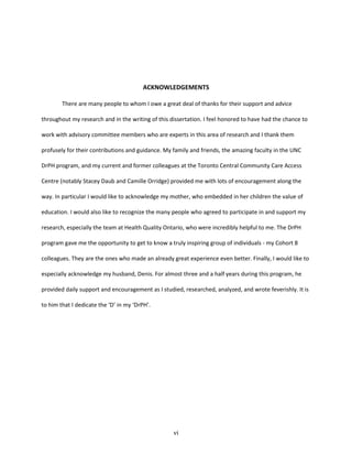 vi
ACKNOWLEDGEMENTS
There are many people to whom I owe a great deal of thanks for their support and advice
throughout my research and in the writing of this dissertation. I feel honored to have had the chance to
work with advisory committee members who are experts in this area of research and I thank them
profusely for their contributions and guidance. My family and friends, the amazing faculty in the UNC
DrPH program, and my current and former colleagues at the Toronto Central Community Care Access
Centre (notably Stacey Daub and Camille Orridge) provided me with lots of encouragement along the
way. In particular I would like to acknowledge my mother, who embedded in her children the value of
education. I would also like to recognize the many people who agreed to participate in and support my
research, especially the team at Health Quality Ontario, who were incredibly helpful to me. The DrPH
program gave me the opportunity to get to know a truly inspiring group of individuals - my Cohort 8
colleagues. They are the ones who made an already great experience even better. Finally, I would like to
especially acknowledge my husband, Denis. For almost three and a half years during this program, he
provided daily support and encouragement as I studied, researched, analyzed, and wrote feverishly. It is
to him that I dedicate the ‘D’ in my ‘DrPH’.
 