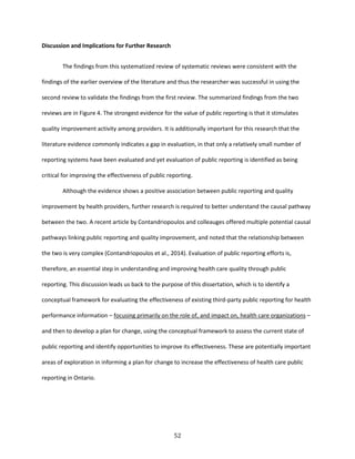 52
Discussion and Implications for Further Research
The findings from this systematized review of systematic reviews were consistent with the
findings of the earlier overview of the literature and thus the researcher was successful in using the
second review to validate the findings from the first review. The summarized findings from the two
reviews are in Figure 4. The strongest evidence for the value of public reporting is that it stimulates
quality improvement activity among providers. It is additionally important for this research that the
literature evidence commonly indicates a gap in evaluation, in that only a relatively small number of
reporting systems have been evaluated and yet evaluation of public reporting is identified as being
critical for improving the effectiveness of public reporting.
Although the evidence shows a positive association between public reporting and quality
improvement by health providers, further research is required to better understand the causal pathway
between the two. A recent article by Contandriopoulos and colleauges offered multiple potential causal
pathways linking public reporting and quality improvement, and noted that the relationship between
the two is very complex (Contandriopoulos et al., 2014). Evaluation of public reporting efforts is,
therefore, an essential step in understanding and improving health care quality through public
reporting. This discussion leads us back to the purpose of this dissertation, which is to identify a
conceptual framework for evaluating the effectiveness of existing third-party public reporting for health
performance information – focusing primarily on the role of, and impact on, health care organizations –
and then to develop a plan for change, using the conceptual framework to assess the current state of
public reporting and identify opportunities to improve its effectiveness. These are potentially important
areas of exploration in informing a plan for change to increase the effectiveness of health care public
reporting in Ontario.
 