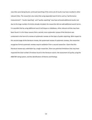 54
new titles were being found, continued searching of the entire set of results may have resulted in other
relevant titles. The researcher also notes that using expanded search terms such as “performance
measurement”, “results reporting”, and “quality reporting” may have achieved additional results, but
due to the large number of articles already included, the researcher did not add additional search terms.
It is possible that by using additional search techniques or databases, other relevant articles may have
been found. It is for these reasons that a second, more systematic review of the literature was
conducted in the form of a review of systematic reviews on the topic of public reporting. With respect to
this second stage of the literature review, the systemized review of systematic reviews, the researcher
recognizes formal systematic reviews require validation from a second researcher. Given that this
literature review was undertaken by a single researcher, there are potential limitations that may have
impacted the total number of reviews found in the literature search, the assessment of quality using the
AMSTAR rating system, and the identification of themes and findings.
 