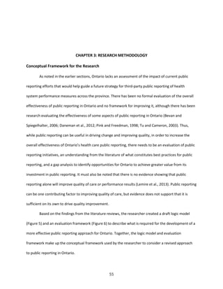 55
CHAPTER 3: RESEARCH METHODOLOGY
Conceptual Framework for the Research
As noted in the earlier sections, Ontario lacks an assessment of the impact of current public
reporting efforts that would help guide a future strategy for third-party public reporting of health
system performance measures across the province. There has been no formal evaluation of the overall
effectiveness of public reporting in Ontario and no framework for improving it, although there has been
research evaluating the effectiveness of some aspects of public reporting in Ontario (Bevan and
Spiegelhalter, 2006; Daneman et al., 2012; Pink and Freedman, 1998; Tu and Cameron, 2003). Thus,
while public reporting can be useful in driving change and improving quality, in order to increase the
overall effectiveness of Ontario’s health care public reporting, there needs to be an evaluation of public
reporting initiatives, an understanding from the literature of what constitutes best practices for public
reporting, and a gap analysis to identify opportunities for Ontario to achieve greater value from its
investment in public reporting. It must also be noted that there is no evidence showing that public
reporting alone will improve quality of care or performance results (Lemire et al., 2013). Public reporting
can be one contributing factor to improving quality of care, but evidence does not support that it is
sufficient on its own to drive quality improvement.
Based on the findings from the literature reviews, the researcher created a draft logic model
(Figure 5) and an evaluation framework (Figure 6) to describe what is required for the development of a
more effective public reporting approach for Ontario. Together, the logic model and evaluation
framework make up the conceptual framework used by the researcher to consider a revised approach
to public reporting in Ontario.
 