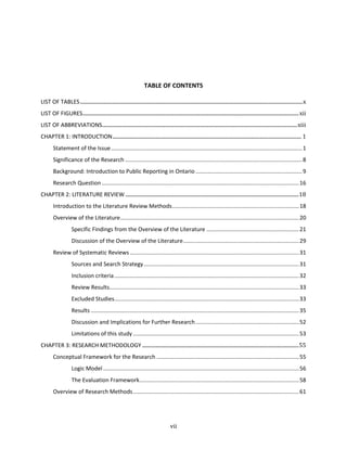 vii
TABLE OF CONTENTS
LIST OF TABLES............................................................................................................................................................................x
LIST OF FIGURES.......................................................................................................................................................................xii
LIST OF ABBREVIATIONS.......................................................................................................................................................xiii
CHAPTER 1: INTRODUCTION.................................................................................................................................................. 1
Statement of the Issue..........................................................................................................................1
Significance of the Research .................................................................................................................8
Background: Introduction to Public Reporting in Ontario ....................................................................9
Research Question ..............................................................................................................................16
CHAPTER 2: LITERATURE REVIEW ......................................................................................................................................18
Introduction to the Literature Review Methods.................................................................................18
Overview of the Literature..................................................................................................................20
Specific Findings from the Overview of the Literature ...........................................................21
Discussion of the Overview of the Literature..........................................................................29
Review of Systematic Reviews ............................................................................................................31
Sources and Search Strategy...................................................................................................31
Inclusion criteria......................................................................................................................32
Review Results.........................................................................................................................33
Excluded Studies......................................................................................................................33
Results .....................................................................................................................................35
Discussion and Implications for Further Research..................................................................52
Limitations of this study ..........................................................................................................53
CHAPTER 3: RESEARCH METHODOLOGY .........................................................................................................................55
Conceptual Framework for the Research ...........................................................................................55
Logic Model .............................................................................................................................56
The Evaluation Framework......................................................................................................58
Overview of Research Methods..........................................................................................................61
 
