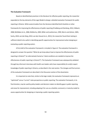 58
The Evaluation Framework
Based on identified best practices in the literature for effective public reporting, the researcher
expanded on the key elements of the Logic Model to design a detailed evaluation framework for public
reporting in Ontario. While several studies from the literature identified brief checklists or other
frameworks for improving the effectiveness of public reporting (Friedberg and Damberg, 2012; Hibbard,
2008; McKibben et al., 2006; McMurtry, 2005; Miller and Leatherman, 1999; Morris and Zelmer, 2005;
Suchy, 2010; van den Berg, 2014; van den Heuvel et al., 2013), the researcher found them lacking in
sufficient detail to be useful in identifying specific opportunities for improvement when designing or
evaluating a public reporting system.
A first draft of the evaluation framework is included in Figure 6. The evaluation framework is
designed to answer the question “What do we know about how to improve the effectiveness of public
reporting in Ontario?” (or alternatively framed as “what conditions are needed to improve the
effectiveness of public reporting in Ontario?”). The Evaluation Framework was subsequently validated
through key informant interviews with health care leaders who have responsibility for and/or expert
knowledge of public reporting in Ontario, as described in the next section. The changes and final version
of the evaluation framework are described in the Discussion section of the dissertation.
It is important to note that, similar to the logic model, the evaluation framework represents an
“optimized” versus “current” state perspective on public reporting. The evaluation framework, in its
final iteration, may be used by policy leaders and decision-makers to identify gaps in public reporting
and areas for improvement, including adapting it for use as a checklist, scorecard, or maturity model to
assess opportunities for designing or improving a public reporting system.
 