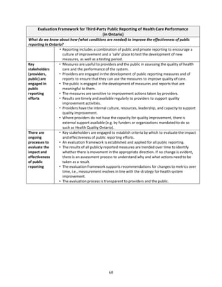 60
Evaluation Framework for Third-Party Public Reporting of Health Care Performance
(in Ontario)
What do we know about how (what conditions are needed) to improve the effectiveness of public
reporting in Ontario?
• Reporting includes a combination of public and private reporting to encourage a
culture of improvement and a ‘safe’ place to test the development of new
measures, as well as a testing period.
Key
stakeholders
(providers,
public) are
engaged in
public
reporting
efforts
• Measures are useful to providers and the public in assessing the quality of health
care and the performance of the system.
• Providers are engaged in the development of public reporting measures and of
reports to ensure that they can use the measures to improve quality of care.
• The public is engaged in the development of measures and reports that are
meaningful to them.
• The measures are sensitive to improvement actions taken by providers.
• Results are timely and available regularly to providers to support quality
improvement activities.
• Providers have the internal culture, resources, leadership, and capacity to support
quality improvement.
• Where providers do not have the capacity for quality improvement, there is
external support available (e.g. by funders or organizations mandated to do so
such as Health Quality Ontario).
There are
ongoing
processes to
evaluate the
impact and
effectiveness
of public
reporting
• Key stakeholders are engaged to establish criteria by which to evaluate the impact
and effectiveness of public reporting efforts.
• An evaluation framework is established and applied for all public reporting.
• The results of all publicly reported measures are trended over time to identify
whether there is movement in the appropriate direction. If no change is evident,
there is an assessment process to understand why and what actions need to be
taken as a result.
• The evaluation framework supports recommendations for changes to metrics over
time, i.e., measurement evolves in line with the strategy for health system
improvement.
• The evaluation process is transparent to providers and the public.
 