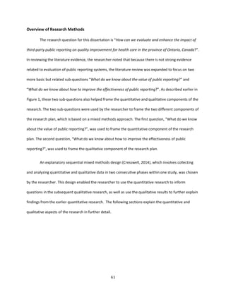 61
Overview of Research Methods
The research question for this dissertation is “How can we evaluate and enhance the impact of
third-party public reporting on quality improvement for health care in the province of Ontario, Canada?”.
In reviewing the literature evidence, the researcher noted that because there is not strong evidence
related to evaluation of public reporting systems, the literature review was expanded to focus on two
more basic but related sub-questions “What do we know about the value of public reporting?” and
“What do we know about how to improve the effectiveness of public reporting?”. As described earlier in
Figure 1, these two sub-questions also helped frame the quantitative and qualitative components of the
research. The two sub-questions were used by the researcher to frame the two different components of
the research plan, which is based on a mixed methods approach. The first question, “What do we know
about the value of public reporting?”, was used to frame the quantitative component of the research
plan. The second question, “What do we know about how to improve the effectiveness of public
reporting?”, was used to frame the qualitative component of the research plan.
An explanatory sequential mixed methods design (Cresswell, 2014), which involves collecting
and analyzing quantitative and qualitative data in two consecutive phases within one study, was chosen
by the researcher. This design enabled the researcher to use the quantitative research to inform
questions in the subsequent qualitative research, as well as use the qualitative results to further explain
findings from the earlier quantitative research. The following sections explain the quantitative and
qualitative aspects of the research in further detail.
 