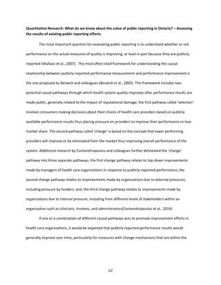 62
Quantitative Research: What do we know about the value of public reporting in Ontario? – Assessing
the results of existing public reporting efforts.
The most important question for evaluating public reporting is to understand whether or not
performance on the actual measures of quality is improving, at least in part because they are publicly
reported (Wallace et al., 2007). The most often cited framework for understanding the causal
relationship between publicly-reported performance measurement and performance improvement is
the one proposed by Berwick and colleagues (Berwick et al., 2003). This framework includes two
potential casual pathways through which health system quality improves after performance results are
made public, generally related to the impact of reputational damage; the first pathway called ‘selection’
involves consumers making decisions about their choice of health care providers based on publicly
available performance results thus placing pressure on providers to improve their performance or lose
market share. The second pathway called ‘change’ is based on the concept that lower performing
providers will improve or be eliminated from the market thus improving overall performance of the
system. Additional research by Contandriopoulos and colleagues further delineated the ‘change’
pathway into three separate pathways; the first change pathway relates to top-down improvements
made by managers of health care organizations in response to publicly-reported performance; the
second change pathway relates to improvements made by organizations due to external pressures,
including pressure by funders; and, the third change pathway relates to improvements made by
organizations due to internal pressure, including from different levels of stakeholders within an
organization such as clinicians, trustees, and administrators(Contandriopoulos et al., 2014).
If one or a combination of different causal pathways acts to promote improvement efforts in
health care organizations, it would be expected that publicly reported performance results would
generally improve over time, particularly for measures with change mechanisms that are within the
 