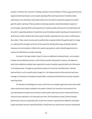 64
question is linked to the researcher’s findings and policy recommendations. If there is not a positive (and
logical) relationship between current public reporting efforts and improvement in health provider
performance, this information will provide evidence for the need to evaluate the approach to and/or
goals for public reporting. If there is evidence indicating a positive relationship between aspects of
current public reporting efforts and improvement in health provider performance, this information will
be useful in supporting evidence of a potential causal link between public reporting and improvement in
performance, and/or evidence that some aspects of public reporting show more value or effectiveness
than others. These results may be used to justify further evaluation efforts through the plan for change
to: understand the strength and nature of the causal link; identify which types of publicly reported
measures are more valuable or effective for quality improvement, and/or; identify opportunities to
improve the effectiveness of public reporting.
As shown in the logic model in Figure 5, there are additional contextual factors, such as policy
changes and accreditation practices, which influence quality improvement; however, the degree to
which these additional variables have impacted the results of publicly reported health care information
is not always known. Through the quantitative analysis, the researcher identified where selected
external factors, such as specific policy changes (i.e., the implementation of the provincial wait times
strategy or introduction of mandatory hospital QIPs), introduced at defined times may have impacted
reporting results.
As indicated in the Background section, while there are multiple organizations that make health
system performance reports available to the public in Ontario, the researcher has focused on five
secondary datasets to determine the extent to which public reporting results for health performance
measures have improved, or not improved, over time. The five datasets include i) Ontario hospital
performance measures reported by CIHI, ii) wait time measures reported by the MOHLTC, iii) hospital
quality and safety measures reported by HQO, iv) CCAC home care performance measures reported by
 