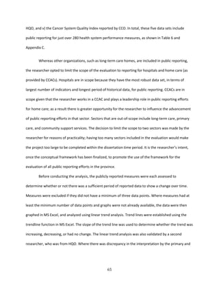 65
HQO, and v) the Cancer System Quality Index reported by CCO. In total, these five data sets include
public reporting for just over 280 health system performance measures, as shown in Table 6 and
Appendix C.
Whereas other organizations, such as long-term care homes, are included in public reporting,
the researcher opted to limit the scope of the evaluation to reporting for hospitals and home care (as
provided by CCACs). Hospitals are in scope because they have the most robust data set, in terms of
largest number of indicators and longest period of historical data, for public reporting. CCACs are in
scope given that the researcher works in a CCAC and plays a leadership role in public reporting efforts
for home care; as a result there is greater opportunity for the researcher to influence the advancement
of public reporting efforts in that sector. Sectors that are out-of-scope include long-term care, primary
care, and community support services. The decision to limit the scope to two sectors was made by the
researcher for reasons of practicality; having too many sectors included in the evaluation would make
the project too large to be completed within the dissertation time period. It is the researcher’s intent,
once the conceptual framework has been finalized, to promote the use of the framework for the
evaluation of all public reporting efforts in the province.
Before conducting the analysis, the publicly reported measures were each assessed to
determine whether or not there was a sufficient period of reported data to show a change over time.
Measures were excluded if they did not have a minimum of three data points. Where measures had at
least the minimum number of data points and graphs were not already available, the data were then
graphed in MS Excel, and analyzed using linear trend analysis. Trend lines were established using the
trendline function in MS Excel. The slope of the trend line was used to determine whether the trend was
increasing, decreasing, or had no change. The linear trend analysis was also validated by a second
researcher, who was from HQO. Where there was discrepancy in the interpretation by the primary and
 