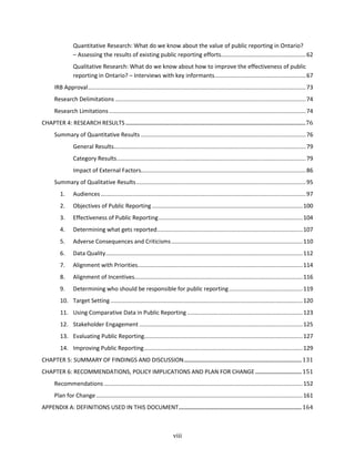 viii
Quantitative Research: What do we know about the value of public reporting in Ontario?
– Assessing the results of existing public reporting efforts.....................................................62
Qualitative Research: What do we know about how to improve the effectiveness of public
reporting in Ontario? – Interviews with key informants.........................................................67
IRB Approval........................................................................................................................................73
Research Delimitations .......................................................................................................................74
Research Limitations...........................................................................................................................74
CHAPTER 4: RESEARCH RESULTS ........................................................................................................................................76
Summary of Quantitative Results .......................................................................................................76
General Results........................................................................................................................79
Category Results......................................................................................................................79
Impact of External Factors.......................................................................................................86
Summary of Qualitative Results..........................................................................................................95
1. Audiences ................................................................................................................................97
2. Objectives of Public Reporting ..............................................................................................100
3. Effectiveness of Public Reporting..........................................................................................104
4. Determining what gets reported...........................................................................................107
5. Adverse Consequences and Criticisms..................................................................................110
6. Data Quality...........................................................................................................................112
7. Alignment with Priorities.......................................................................................................114
8. Alignment of Incentives.........................................................................................................116
9. Determining who should be responsible for public reporting..............................................119
10. Target Setting........................................................................................................................120
11. Using Comparative Data in Public Reporting ........................................................................123
12. Stakeholder Engagement ......................................................................................................125
13. Evaluating Public Reporting...................................................................................................127
14. Improving Public Reporting...................................................................................................129
CHAPTER 5: SUMMARY OF FINDINGS AND DISCUSSION.........................................................................................131
CHAPTER 6: RECOMMENDATIONS, POLICY IMPLICATIONS AND PLAN FOR CHANGE...................................151
Recommendations ............................................................................................................................152
Plan for Change.................................................................................................................................161
APPENDIX A: DEFINITIONS USED IN THIS DOCUMENT.............................................................................................164
 